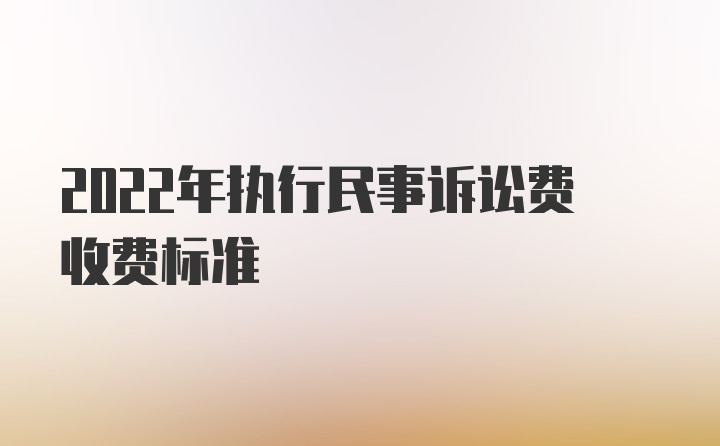 2022年执行民事诉讼费收费标准