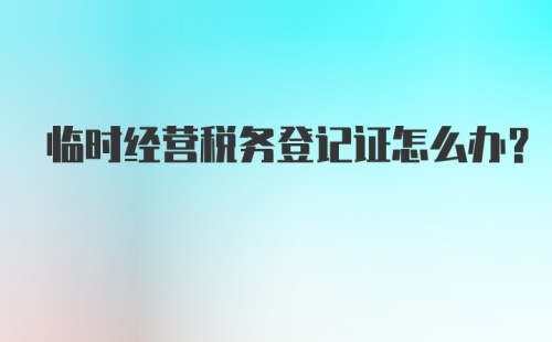 临时经营税务登记证怎么办？