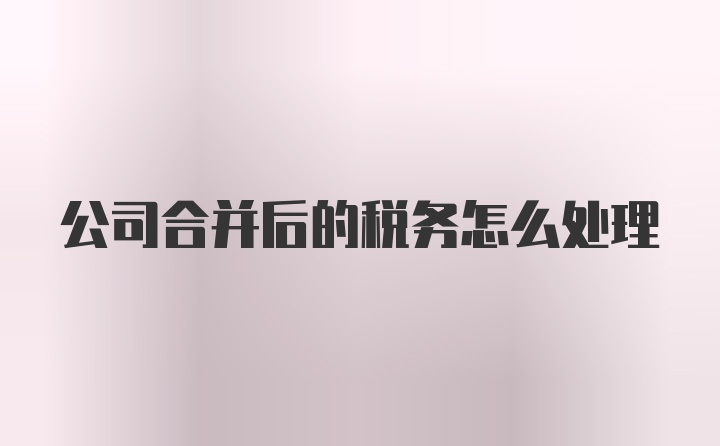 公司合并后的税务怎么处理