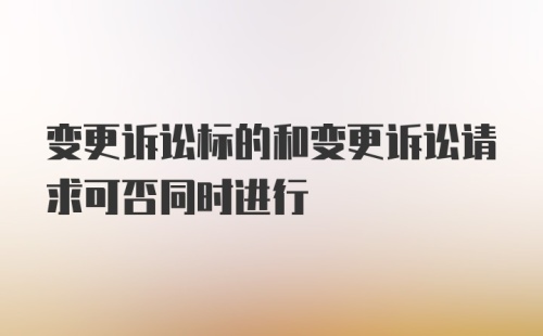 变更诉讼标的和变更诉讼请求可否同时进行