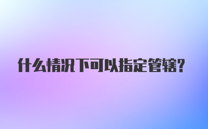 什么情况下可以指定管辖？