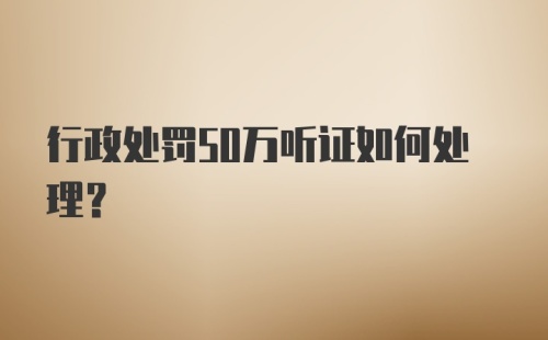 行政处罚50万听证如何处理？