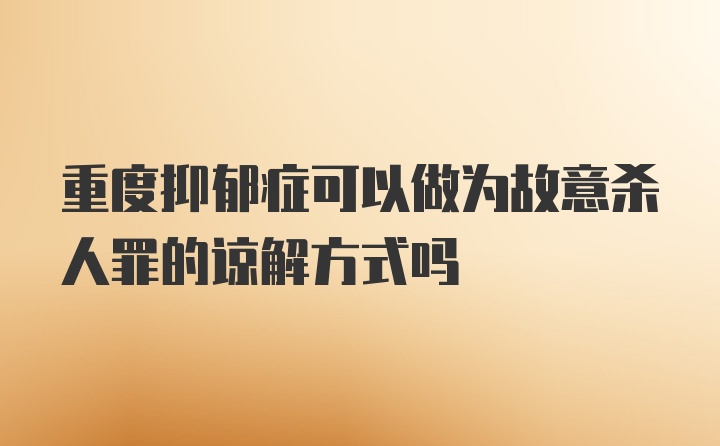 重度抑郁症可以做为故意杀人罪的谅解方式吗