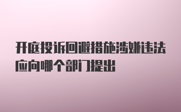 开庭投诉回避措施涉嫌违法应向哪个部门提出