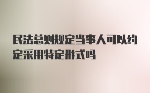 民法总则规定当事人可以约定采用特定形式吗