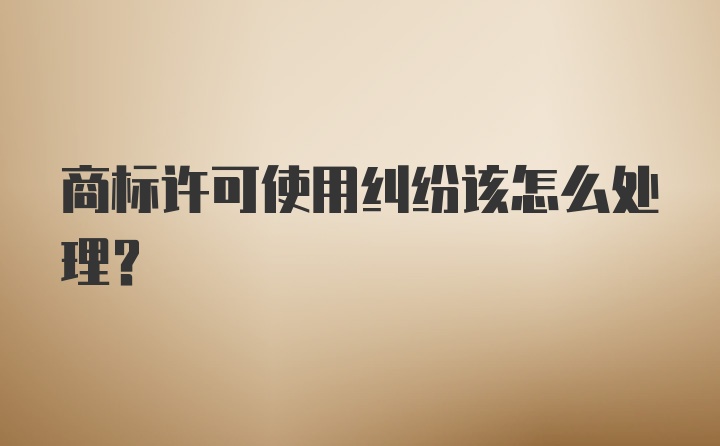 商标许可使用纠纷该怎么处理？