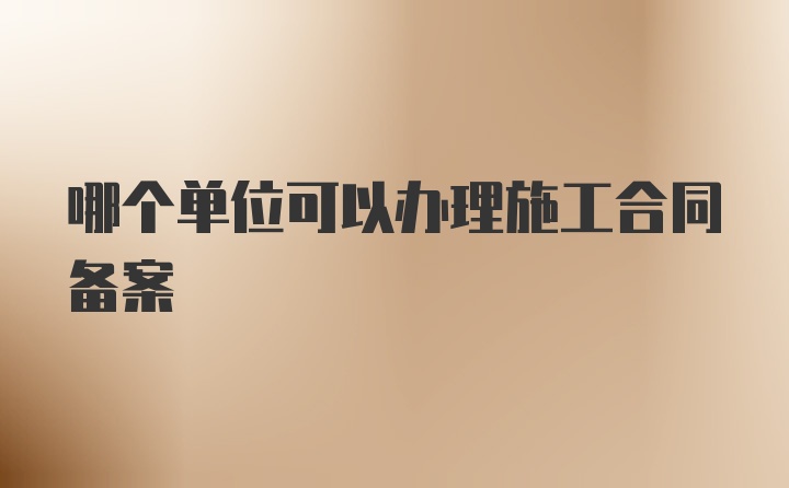 哪个单位可以办理施工合同备案