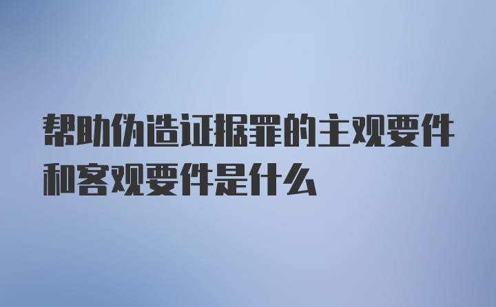 帮助伪造证据罪的主观要件和客观要件是什么