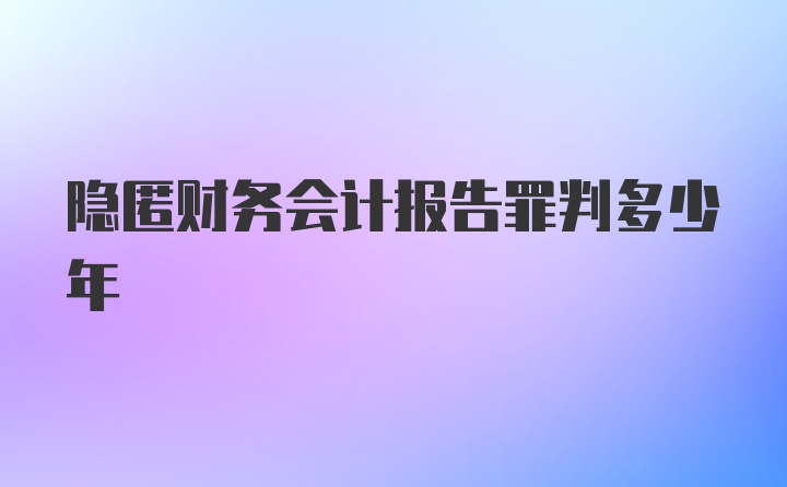 隐匿财务会计报告罪判多少年