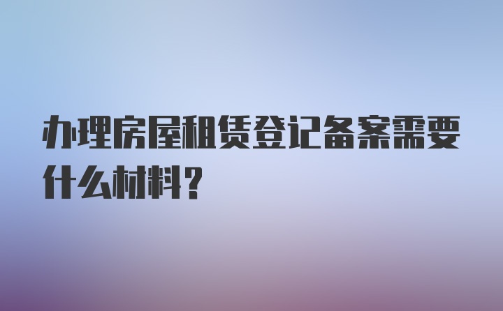 办理房屋租赁登记备案需要什么材料?