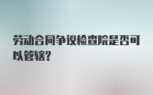 劳动合同争议检查院是否可以管辖?