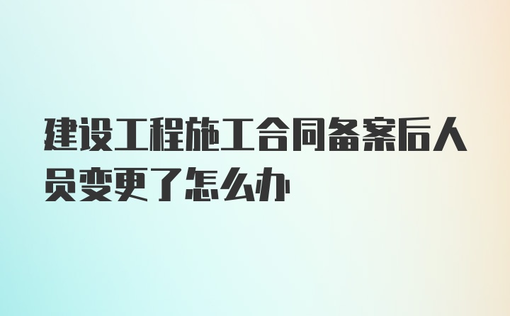 建设工程施工合同备案后人员变更了怎么办