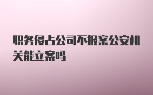 职务侵占公司不报案公安机关能立案吗