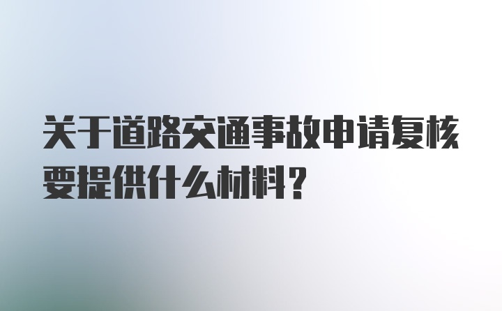 关于道路交通事故申请复核要提供什么材料?