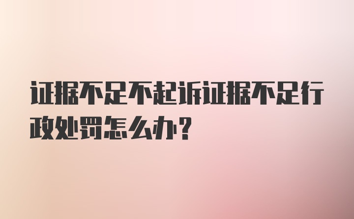 证据不足不起诉证据不足行政处罚怎么办？