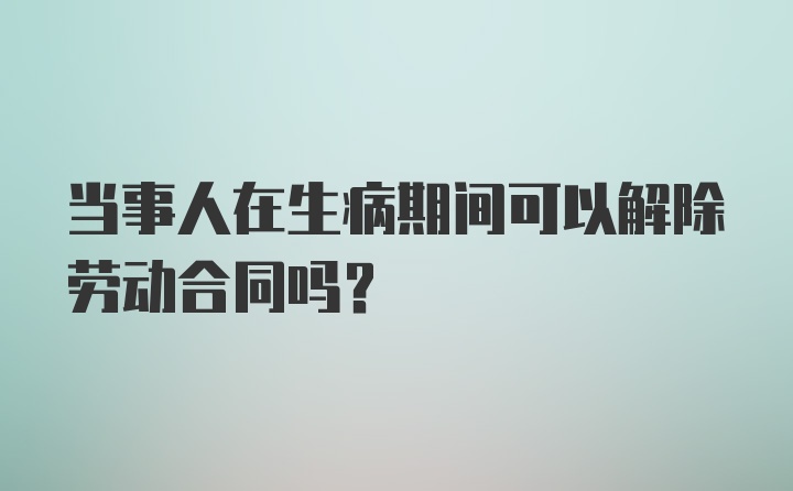 当事人在生病期间可以解除劳动合同吗？