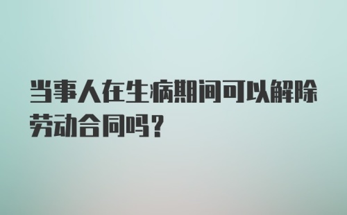 当事人在生病期间可以解除劳动合同吗？