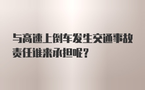 与高速上倒车发生交通事故责任谁来承担呢？