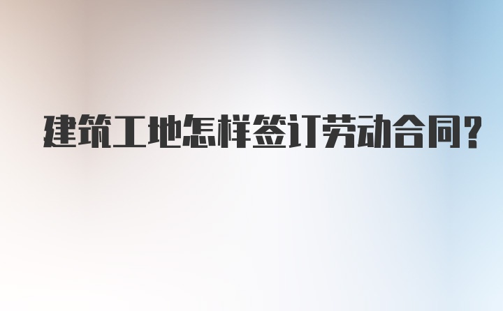 建筑工地怎样签订劳动合同？