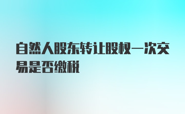 自然人股东转让股权一次交易是否缴税