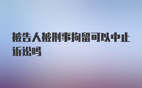 被告人被刑事拘留可以中止诉讼吗