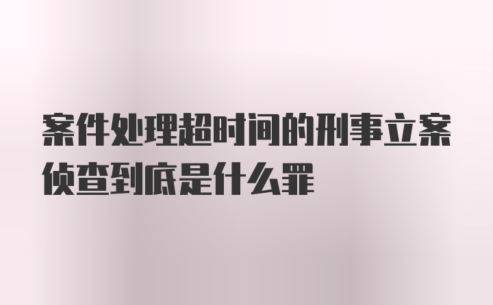 案件处理超时间的刑事立案侦查到底是什么罪