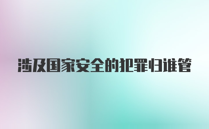 涉及国家安全的犯罪归谁管