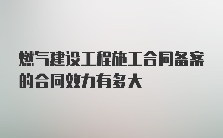 燃气建设工程施工合同备案的合同效力有多大