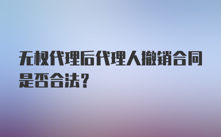 无权代理后代理人撤销合同是否合法?