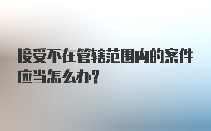 接受不在管辖范围内的案件应当怎么办？