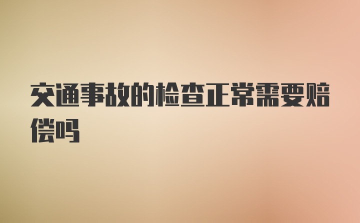 交通事故的检查正常需要赔偿吗