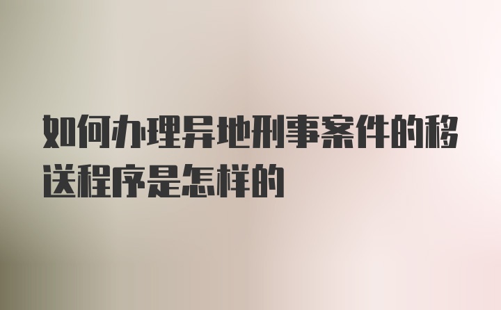 如何办理异地刑事案件的移送程序是怎样的