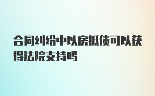 合同纠纷中以房抵债可以获得法院支持吗