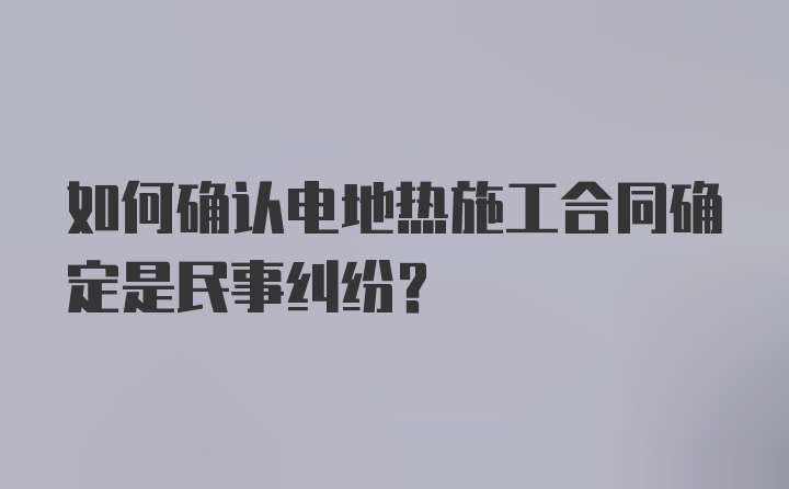 如何确认电地热施工合同确定是民事纠纷？