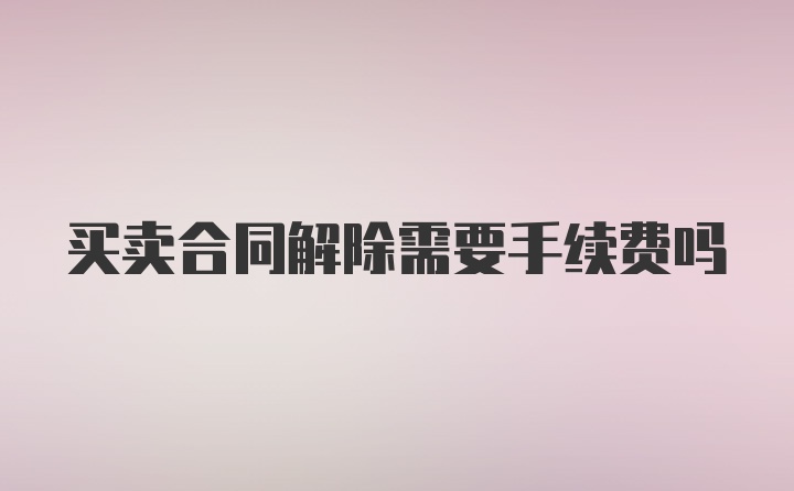 买卖合同解除需要手续费吗