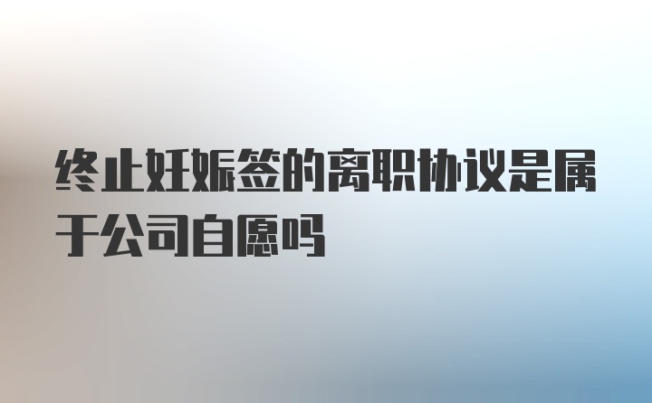 终止妊娠签的离职协议是属于公司自愿吗