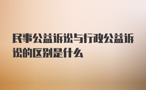 民事公益诉讼与行政公益诉讼的区别是什么