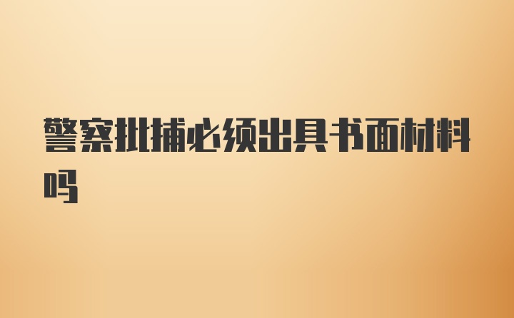 警察批捕必须出具书面材料吗