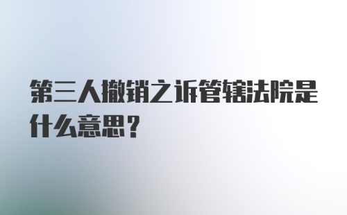 第三人撤销之诉管辖法院是什么意思？