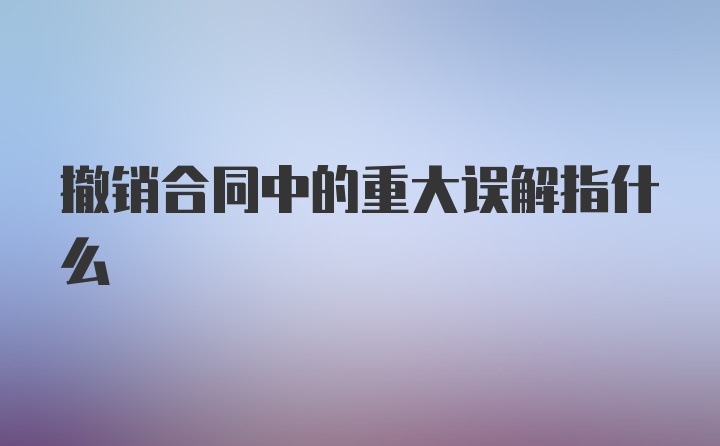 撤销合同中的重大误解指什么