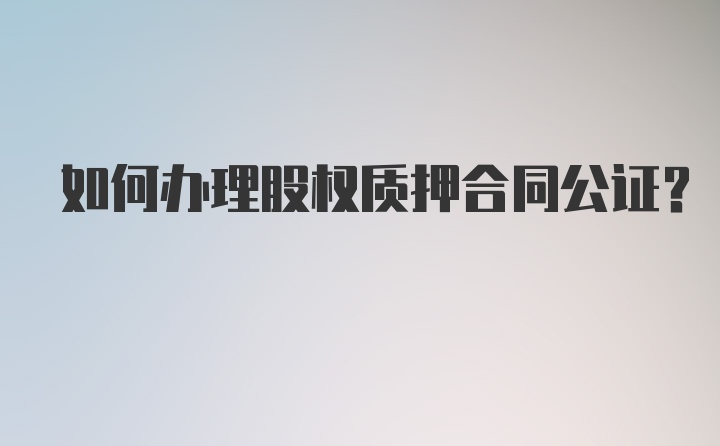 如何办理股权质押合同公证？