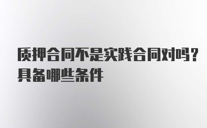 质押合同不是实践合同对吗？具备哪些条件