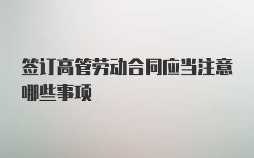 签订高管劳动合同应当注意哪些事项