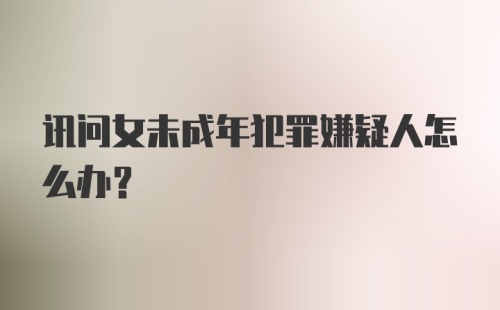 讯问女未成年犯罪嫌疑人怎么办?