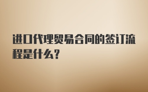 进口代理贸易合同的签订流程是什么？