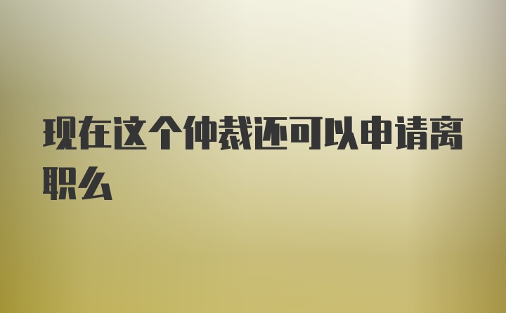 现在这个仲裁还可以申请离职么