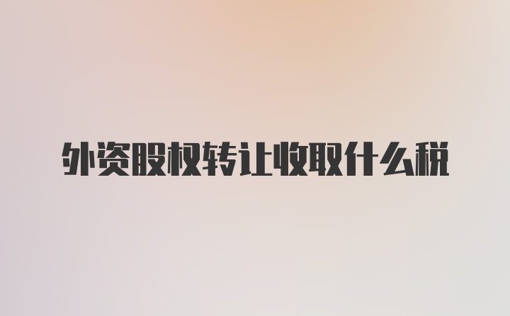 外资股权转让收取什么税