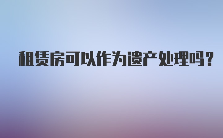 租赁房可以作为遗产处理吗?