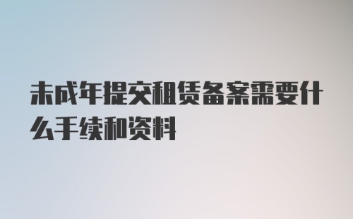 未成年提交租赁备案需要什么手续和资料