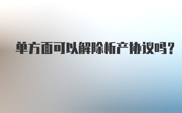 单方面可以解除析产协议吗？